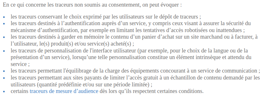 En ce qui concerne les traceurs non soumis au consentement, on peut évoquer : les traceurs conservant le choix exprimé par les utilisateurs sur le dépôt de traceurs ; les traceurs destinés à l’authentification auprès d’un service, y compris ceux visant à assurer la sécurité du mécanisme d’authentification, par exemple en limitant les tentatives d’accès robotisées ou inattendues ; les traceurs destinés à garder en mémoire le contenu d’un panier d’achat sur un site marchand ou à facturer, à l’utilisateur, le(s) produit(s) et/ou service(s) acheté(s) ; les traceurs de personnalisation de l'interface utilisateur (par exemple, pour le choix de la langue ou de la présentation d’un service), lorsqu’une telle personnalisation constitue un élément intrinsèque et attendu du service ; les traceurs permettant l'équilibrage de la charge des équipements concourant à un service de communication ; les traceurs permettant aux sites payants de limiter l’accès gratuit à un échantillon de contenu demandé par les utilisateurs (quantité prédéfinie et/ou sur une période limitée) ; certains traceurs de mesure d’audience dès lors qu’ils respectent certaines conditions.