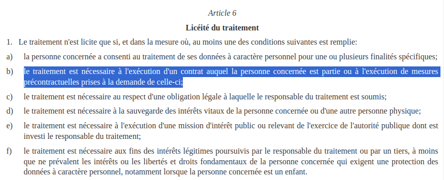 1. Le traitement n'est licite que si, et dans la mesure où, au moins une des conditions suivantes est remplie: a) la personne concernée a consenti au traitement de ses données à caractère personnel pour une ou plusieurs finalités spécifiques; b) le traitement est nécessaire à l'exécution d'un contrat auquel la personne concernée est partie ou à l'exécution de mesures précontractuelles prises à la demande de celle-ci; c) le traitement est nécessaire au respect d'une obligation légale à laquelle le responsable du traitement est soumis; d) le traitement est nécessaire à la sauvegarde des intérêts vitaux de la personne concernée ou d'une autre personne physique; e) le traitement est nécessaire à l'exécution d'une mission d'intérêt public ou relevant de l'exercice de l'autorité publique dont est investi le responsable du traitement; f) le traitement est nécessaire aux fins des intérêts légitimes poursuivis par le responsable du traitement ou par un tiers, à moins que ne prévalent les intérêts ou les libertés et droits fondamentaux de la personne concernée qui exigent une protection des données à caractère personnel, notamment lorsque la personne concernée est un enfant.